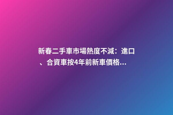 新春二手車市場熱度不減：進口、合資車按4年前新車價格收車